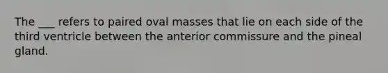 The ___ refers to paired oval masses that lie on each side of the third ventricle between the anterior commissure and the pineal gland.