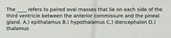 The ____ refers to paired oval masses that lie on each side of the third ventricle between the anterior commissure and the pineal gland. A.) epithalamus B.) hypothalamus C.) diencephalon D.) thalamus