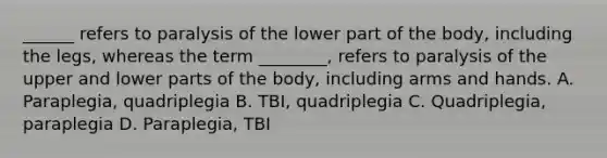 ______ refers to paralysis of the lower part of the body, including the legs, whereas the term ________, refers to paralysis of the upper and lower parts of the body, including arms and hands. A. Paraplegia, quadriplegia B. TBI, quadriplegia C. Quadriplegia, paraplegia D. Paraplegia, TBI