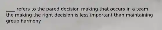 ____ refers to the pared decision making that occurs in a team the making the right decision is less important than maintaining group harmony