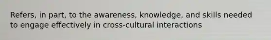 Refers, in part, to the awareness, knowledge, and skills needed to engage effectively in cross-cultural interactions