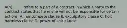 A(n) _____ refers to a part of a contract in which a party to the contract states that he or she will not be responsible for certain actions. A. noncompete clause B. exculpatory clause C. hold harmless clause D. power of sale clause