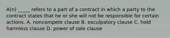 A(n) _____ refers to a part of a contract in which a party to the contract states that he or she will not be responsible for certain actions. A. noncompete clause B. exculpatory clause C. hold harmless clause D. power of sale clause