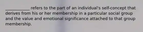 ____________ refers to the part of an individual's self-concept that derives from his or her membership in a particular social group and the value and emotional significance attached to that group membership.