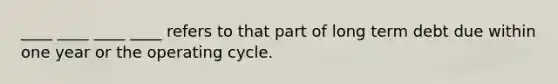 ____ ____ ____ ____ refers to that part of long term debt due within one year or the operating cycle.