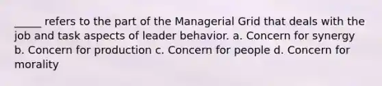 _____ refers to the part of the Managerial Grid that deals with the job and task aspects of leader behavior. a. Concern for synergy b. Concern for production c. Concern for people d. Concern for morality