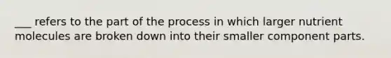 ___ refers to the part of the process in which larger nutrient molecules are broken down into their smaller component parts.