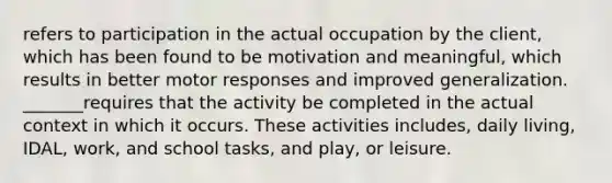 refers to participation in the actual occupation by the client, which has been found to be motivation and meaningful, which results in better motor responses and improved generalization. _______requires that the activity be completed in the actual context in which it occurs. These activities includes, daily living, IDAL, work, and school tasks, and play, or leisure.