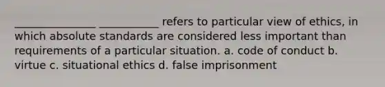 _______________ ___________ refers to particular view of ethics, in which absolute standards are considered less important than requirements of a particular situation. a. code of conduct b. virtue c. situational ethics d. false imprisonment