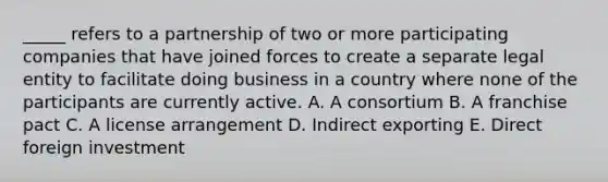 _____ refers to a partnership of two or more participating companies that have joined forces to create a separate legal entity to facilitate doing business in a country where none of the participants are currently active. A. A consortium B. A franchise pact C. A license arrangement D. Indirect exporting E. Direct foreign investment