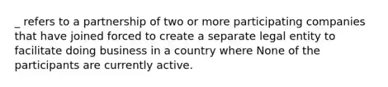 _ refers to a partnership of two or more participating companies that have joined forced to create a separate legal entity to facilitate doing business in a country where None of the participants are currently active.