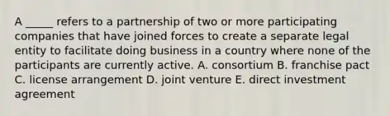 A _____ refers to a partnership of two or more participating companies that have joined forces to create a separate legal entity to facilitate doing business in a country where none of the participants are currently active. A. consortium B. franchise pact C. license arrangement D. joint venture E. direct investment agreement