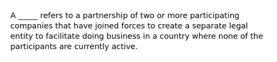 A _____ refers to a partnership of two or more participating companies that have joined forces to create a separate legal entity to facilitate doing business in a country where none of the participants are currently active.