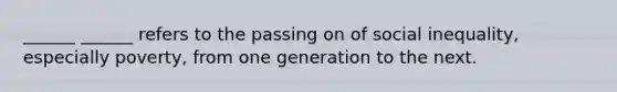 ______ ______ refers to the passing on of social inequality, especially poverty, from one generation to the next.