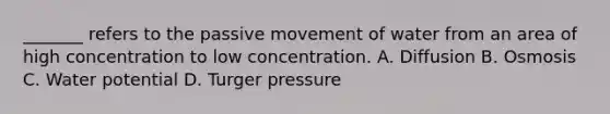 _______ refers to the passive movement of water from an area of high concentration to low concentration. A. Diffusion B. Osmosis C. Water potential D. Turger pressure