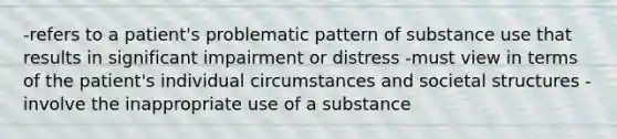 -refers to a patient's problematic pattern of substance use that results in significant impairment or distress -must view in terms of the patient's individual circumstances and societal structures -involve the inappropriate use of a substance