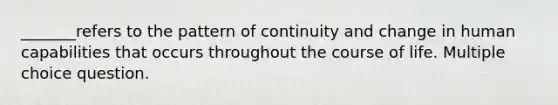 _______refers to the pattern of continuity and change in human capabilities that occurs throughout the course of life. Multiple choice question.