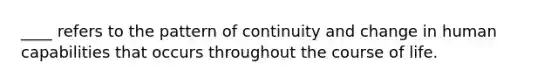 ____ refers to the pattern of continuity and change in human capabilities that occurs throughout the course of life.