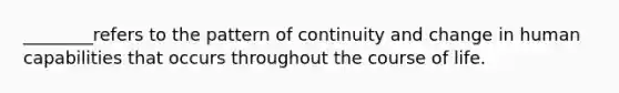 ________refers to the pattern of continuity and change in human capabilities that occurs throughout the course of life.