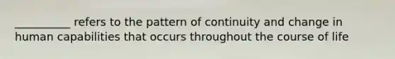 __________ refers to the pattern of continuity and change in human capabilities that occurs throughout the course of life