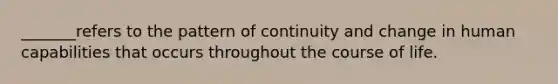 _______refers to the pattern of continuity and change in human capabilities that occurs throughout the course of life.