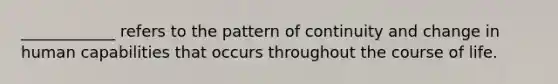 ____________ refers to the pattern of continuity and change in human capabilities that occurs throughout the course of life.