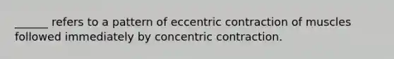 ______ refers to a pattern of eccentric contraction of muscles followed immediately by concentric contraction.