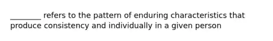 ________ refers to the pattern of enduring characteristics that produce consistency and individually in a given person