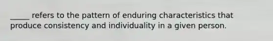 _____ refers to the pattern of enduring characteristics that produce consistency and individuality in a given person.