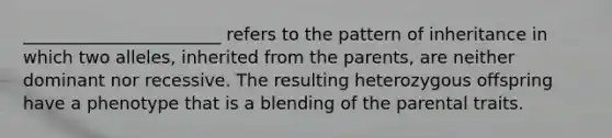 _______________________ refers to the pattern of inheritance in which two alleles, inherited from the parents, are neither dominant nor recessive. The resulting heterozygous offspring have a phenotype that is a blending of the parental traits.