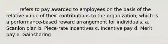 _____ refers to pay awarded to employees on the basis of the relative value of their contributions to the organization, which is a performance-based reward arrangement for individuals. a. Scanlon plan b. Piece-rate incentives c. Incentive pay d. Merit pay e. Gainsharing