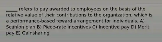 _____ refers to pay awarded to employees on the basis of the relative value of their contributions to the organization, which is a performance-based reward arrangement for individuals. A) Scanlon plan B) Piece-rate incentives C) Incentive pay D) Merit pay E) Gainsharing