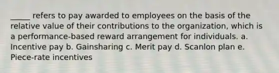 _____ refers to pay awarded to employees on the basis of the relative value of their contributions to the organization, which is a performance-based reward arrangement for individuals. a. Incentive pay b. Gainsharing c. Merit pay d. Scanlon plan e. Piece-rate incentives