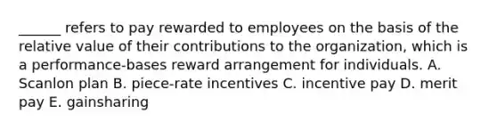 ______ refers to pay rewarded to employees on the basis of the relative value of their contributions to the organization, which is a performance-bases reward arrangement for individuals. A. Scanlon plan B. piece-rate incentives C. incentive pay D. merit pay E. gainsharing