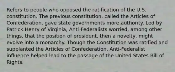 Refers to people who opposed the ratification of the U.S. constitution. The previous constitution, called the Articles of Confederation, gave state governments more authority. Led by Patrick Henry of Virginia, Anti-Federalists worried, among other things, that the position of president, then a novelty, might evolve into a monarchy. Though the Constitution was ratified and supplanted the Articles of Confederation, Anti-Federalist influence helped lead to the passage of the United States Bill of Rights.