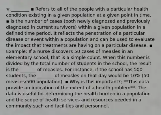 ✯ ________ ▪︎ Refers to all of the people with a particular health condition existing in a given population at a given point in time. ▪︎ Is the number of cases (both newly diagnosed and previously diagnosed in current survivors) within a given population in a defined time period. It reflects the penetration of a particular disease or event within a population and can be used to evaluate the impact that treatments are having on a particular disease. ▪︎ Example: If a nurse discovers 50 cases of measles in an elementary school, that is a simple count. When this number is divided by the total number of students in the school, the result is the _______ of measles. For instance, if the school has 500 students, the _______ of measles on that day would be 10% (50 measles/500 population). ▪︎ Why is this important?; **This data provide an indication of the extent of a health problem**. The data is useful for determining the health burden in a population and the scope of health services and resources needed in a community such and facilities and personnel.