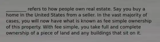 _________ refers to how people own real estate. Say you buy a home in the United States from a seller. In the vast majority of cases, you will now have what is known as fee simple ownership of this property. With fee simple, you take full and complete ownership of a piece of land and any buildings that sit on it.