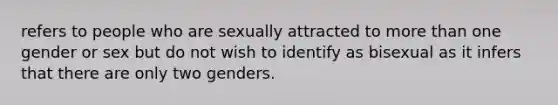 refers to people who are sexually attracted to more than one gender or sex but do not wish to identify as bisexual as it infers that there are only two genders.