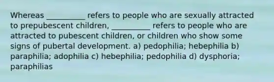 Whereas __________ refers to people who are sexually attracted to prepubescent children, __________ refers to people who are attracted to pubescent children, or children who show some signs of pubertal development. a) pedophilia; hebephilia b) paraphilia; adophilia c) hebephilia; pedophilia d) dysphoria; paraphilias