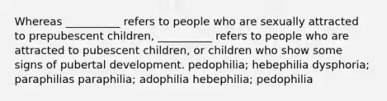 Whereas __________ refers to people who are sexually attracted to prepubescent children, __________ refers to people who are attracted to pubescent children, or children who show some signs of pubertal development. pedophilia; hebephilia dysphoria; paraphilias paraphilia; adophilia hebephilia; pedophilia