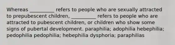 Whereas __________ refers to people who are sexually attracted to prepubescent children, __________ refers to people who are attracted to pubescent children, or children who show some signs of pubertal development. paraphilia; adophilia hebephilia; pedophilia pedophilia; hebephilia dysphoria; paraphilias