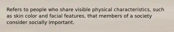 Refers to people who share visible physical characteristics, such as skin color and facial features, that members of a society consider socially important.