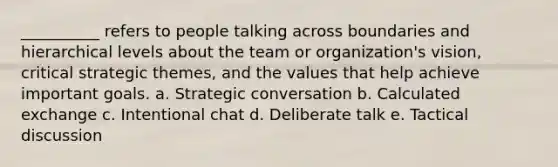 __________ refers to people talking across boundaries and hierarchical levels about the team or organization's vision, critical strategic themes, and the values that help achieve important goals. a. Strategic conversation b. Calculated exchange c. Intentional chat d. Deliberate talk e. Tactical discussion