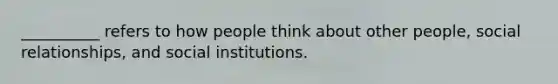 __________ refers to how people think about other people, social relationships, and social institutions.