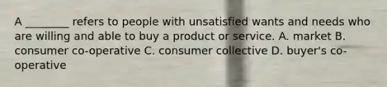 A ________ refers to people with unsatisfied wants and needs who are willing and able to buy a product or service. ​A. ​market B. ​consumer co-operative ​C. consumer collective ​D. buyer's co-operative