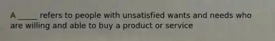 A _____ refers to people with unsatisfied wants and needs who are willing and able to buy a product or service