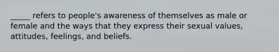 _____ refers to people's awareness of themselves as male or female and the ways that they express their sexual values, attitudes, feelings, and beliefs.