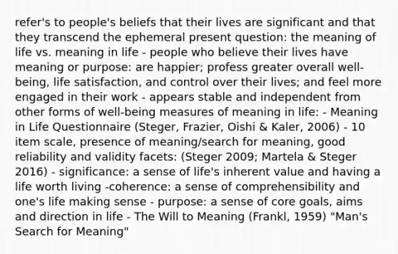 refer's to people's beliefs that their lives are significant and that they transcend the ephemeral present question: the meaning of life vs. meaning in life - people who believe their lives have meaning or purpose: are happier; profess greater overall well-being, life satisfaction, and control over their lives; and feel more engaged in their work - appears stable and independent from other forms of well-being measures of meaning in life: - Meaning in Life Questionnaire (Steger, Frazier, Oishi & Kaler, 2006) - 10 item scale, presence of meaning/search for meaning, good reliability and validity facets: (Steger 2009; Martela & Steger 2016) - significance: a sense of life's inherent value and having a life worth living -coherence: a sense of comprehensibility and one's life making sense - purpose: a sense of core goals, aims and direction in life - The Will to Meaning (Frankl, 1959) "Man's Search for Meaning"