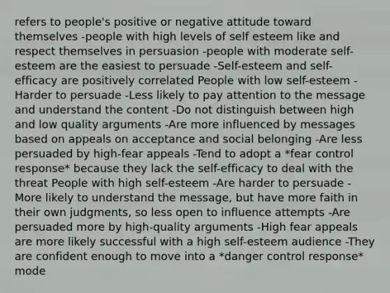 refers to people's positive or negative attitude toward themselves -people with high levels of self esteem like and respect themselves in persuasion -people with moderate self-esteem are the easiest to persuade -Self-esteem and self-efficacy are positively correlated People with low self-esteem -Harder to persuade -Less likely to pay attention to the message and understand the content -Do not distinguish between high and low quality arguments -Are more influenced by messages based on appeals on acceptance and social belonging -Are less persuaded by high-fear appeals -Tend to adopt a *fear control response* because they lack the self-efficacy to deal with the threat People with high self-esteem -Are harder to persuade -More likely to understand the message, but have more faith in their own judgments, so less open to influence attempts -Are persuaded more by high-quality arguments -High fear appeals are more likely successful with a high self-esteem audience -They are confident enough to move into a *danger control response* mode