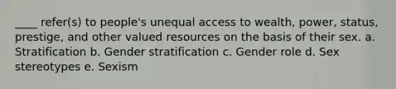 ____ refer(s) to people's unequal access to wealth, power, status, prestige, and other valued resources on the basis of their sex. a. Stratification b. Gender stratification c. Gender role d. Sex stereotypes e. Sexism